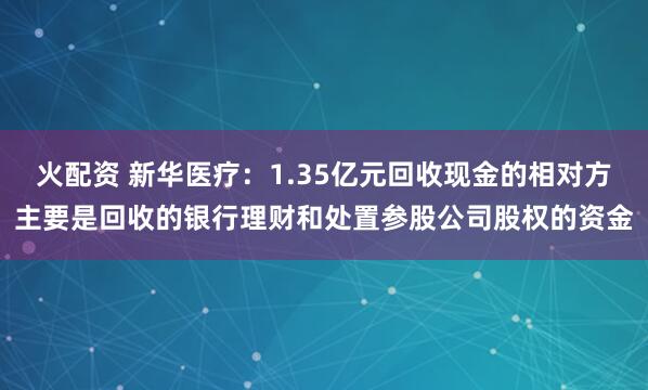 火配资 新华医疗：1.35亿元回收现金的相对方主要是回收的银行理财和处置参股公司股权的资金