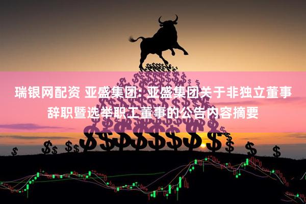 瑞银网配资 亚盛集团: 亚盛集团关于非独立董事辞职暨选举职工董事的公告内容摘要