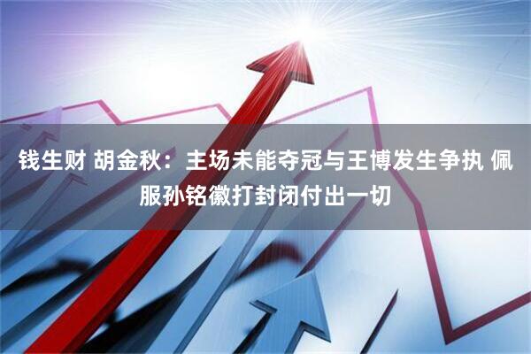 钱生财 胡金秋：主场未能夺冠与王博发生争执 佩服孙铭徽打封闭付出一切