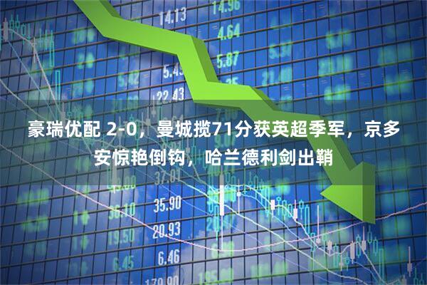 豪瑞优配 2-0，曼城揽71分获英超季军，京多安惊艳倒钩，哈兰德利剑出鞘