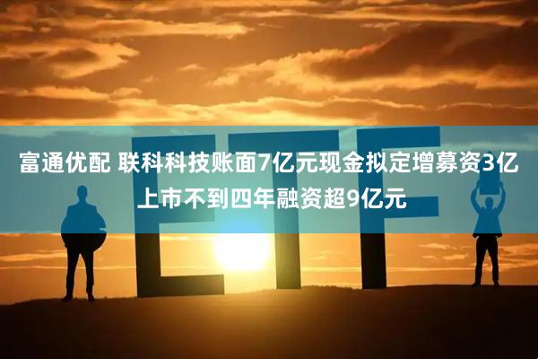 富通优配 联科科技账面7亿元现金拟定增募资3亿 上市不到四年融资超9亿元