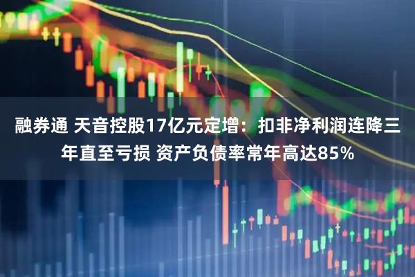 融券通 天音控股17亿元定增：扣非净利润连降三年直至亏损 资产负债率常年高达85%