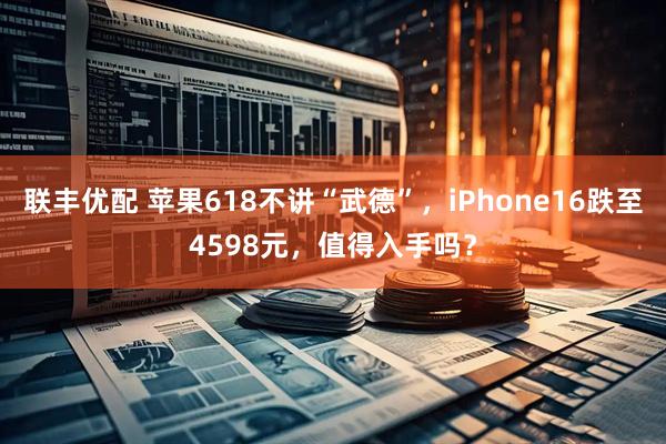 联丰优配 苹果618不讲“武德”，iPhone16跌至4598元，值得入手吗？