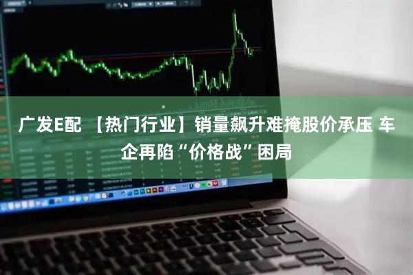 广发E配 【热门行业】销量飙升难掩股价承压 车企再陷“价格战”困局