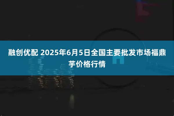融创优配 2025年6月5日全国主要批发市场福鼎芋价格行情