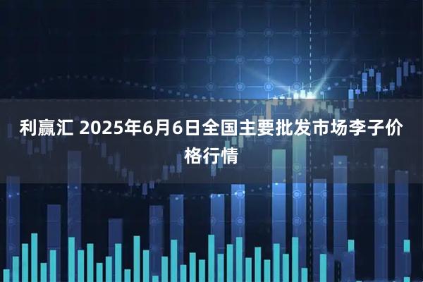 利赢汇 2025年6月6日全国主要批发市场李子价格行情