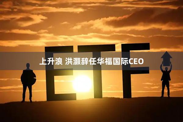 上升浪 洪灏辞任华福国际CEO