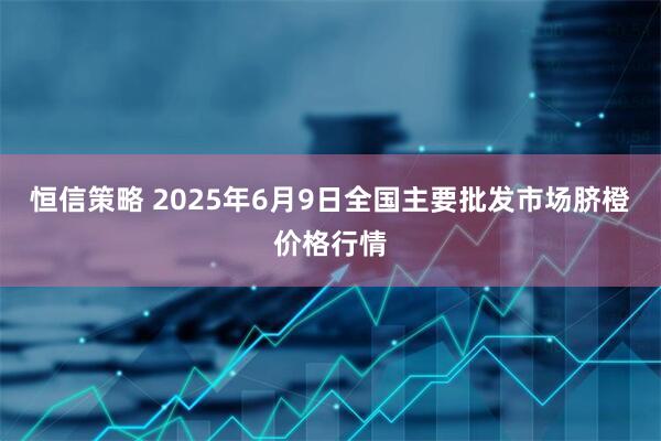 恒信策略 2025年6月9日全国主要批发市场脐橙价格行情