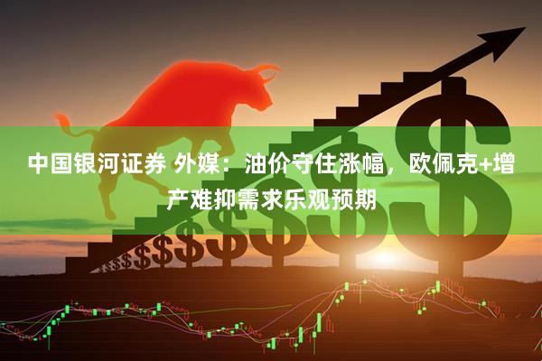 中国银河证券 外媒：油价守住涨幅，欧佩克+增产难抑需求乐观预期