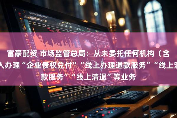 富豪配资 市场监管总局：从未委托任何机构（含网站）和个人办理“企业债权兑付”“线上办理退款服务”“线上清退”等业务