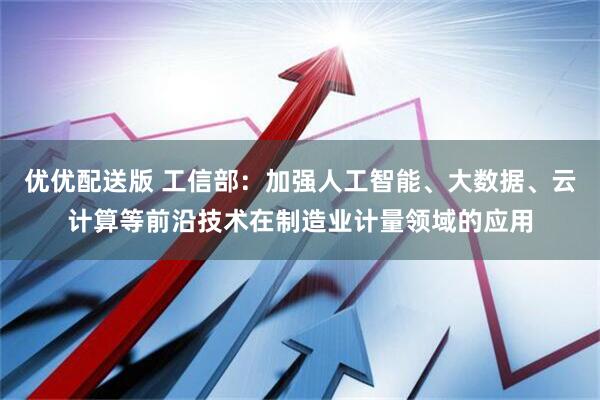 优优配送版 工信部：加强人工智能、大数据、云计算等前沿技术在制造业计量领域的应用