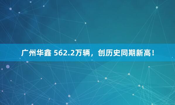 广州华鑫 562.2万辆，创历史同期新高！