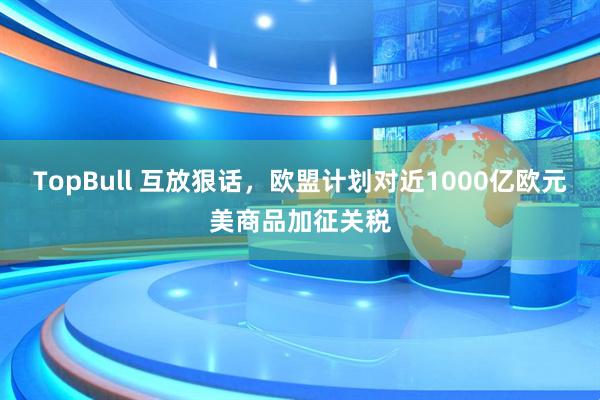 TopBull 互放狠话，欧盟计划对近1000亿欧元美商品加征关税