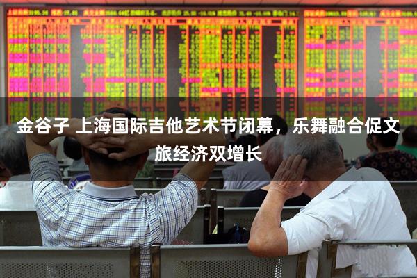 金谷子 上海国际吉他艺术节闭幕，乐舞融合促文旅经济双增长