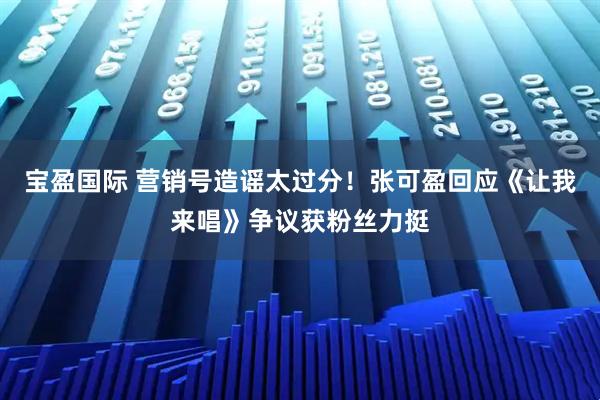 宝盈国际 营销号造谣太过分！张可盈回应《让我来唱》争议获粉丝力挺