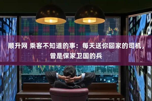 顺升网 乘客不知道的事：每天送你回家的司机，曾是保家卫国的兵