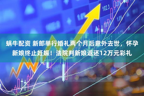 蜗牛配资 新郎举行婚礼两个月后意外去世，怀孕新娘终止妊娠！法院判新娘返还12万元彩礼