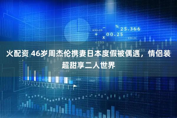 火配资 46岁周杰伦携妻日本度假被偶遇，情侣装超甜享二人世界