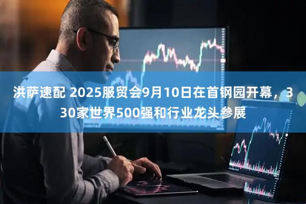 洪萨速配 2025服贸会9月10日在首钢园开幕，330家世界500强和行业龙头参展