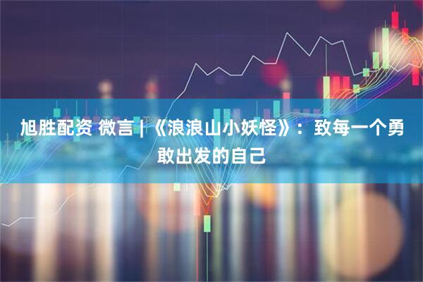 旭胜配资 微言 | 《浪浪山小妖怪》：致每一个勇敢出发的自己