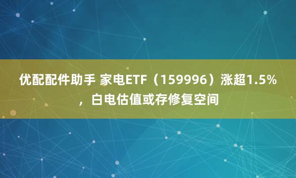 优配配件助手 家电ETF（159996）涨超1.5%，白电估值或存修复空间