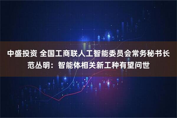 中盛投资 全国工商联人工智能委员会常务秘书长范丛明：智能体相关新工种有望问世