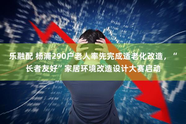 乐融配 杨浦290户老人率先完成适老化改造，“长者友好”家居环境改造设计大赛启动
