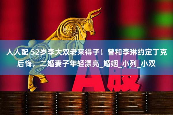 人人配 52岁李大双老来得子！曾和李琳约定丁克后悔，二婚妻子年轻漂亮_婚姻_小列_小双