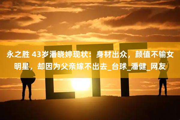 永之胜 43岁潘晓婷现状：身材出众，颜值不输女明星，却因为父亲嫁不出去_台球_潘健_网友