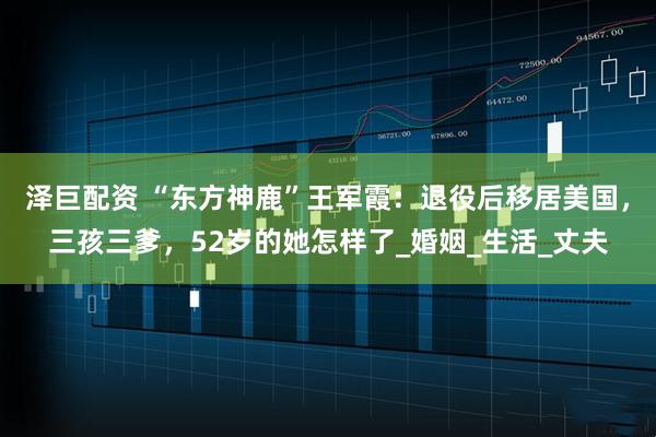 泽巨配资 “东方神鹿”王军霞：退役后移居美国，三孩三爹，52岁的她怎样了_婚姻_生活_丈夫
