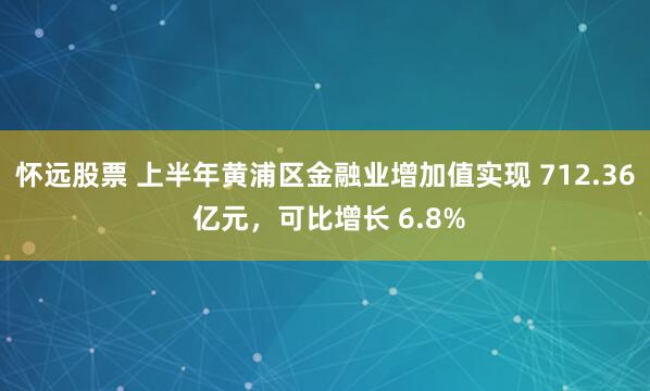 怀远股票 上半年黄浦区金融业增加值实现 712.36 亿元,可比增长 6.8%