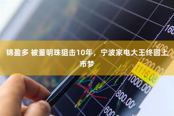 锦盈多 被董明珠狙击10年,宁波家电大王终圆上市梦