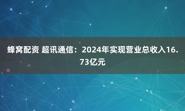 蜂窝配资 超讯通信:2024年实现营业总收入16.73亿元
