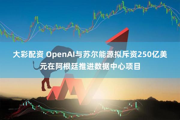 大彩配资 OpenAI与苏尔能源拟斥资250亿美元在阿根廷推进数据中心项目