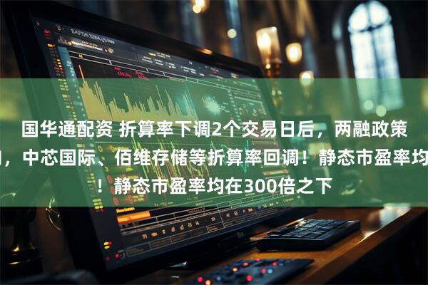 国华通配资 折算率下调2个交易日后,两融政策传来最新动向,中芯国际、佰维存储等折算率回调!静态市盈率均在300倍之下