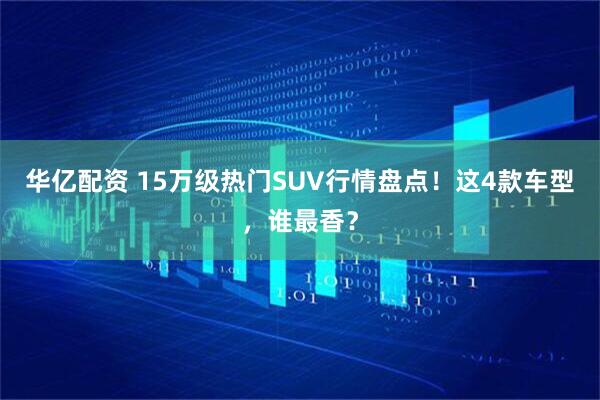 华亿配资 15万级热门SUV行情盘点!这4款车型,谁最香?