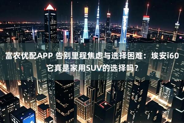 富农优配APP 告别里程焦虑与选择困难：埃安i60它真是家用SUV的选择吗？