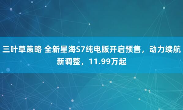 三叶草策略 全新星海S7纯电版开启预售,动力续航新调整,11.99万起