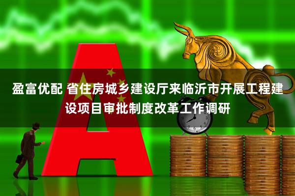 盈富优配 省住房城乡建设厅来临沂市开展工程建设项目审批制度改革工作调研