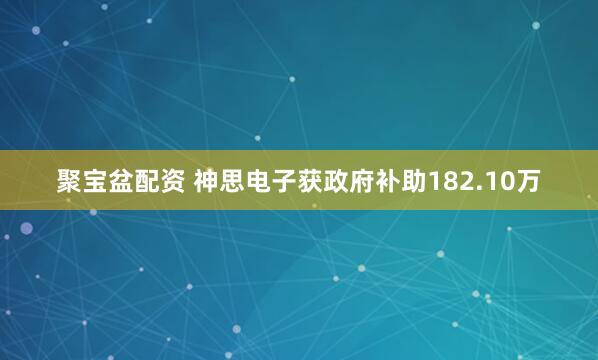 聚宝盆配资 神思电子获政府补助182.10万