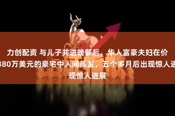 力创配资 与儿子共进晚餐后，华人富豪夫妇在价值380万美元的豪宅中人间蒸发，五个多月后出现惊人进展