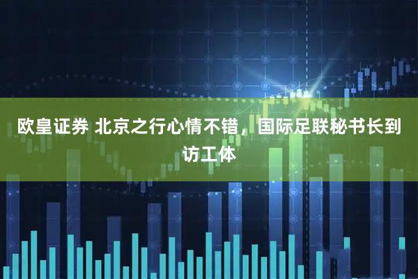 欧皇证券 北京之行心情不错，国际足联秘书长到访工体