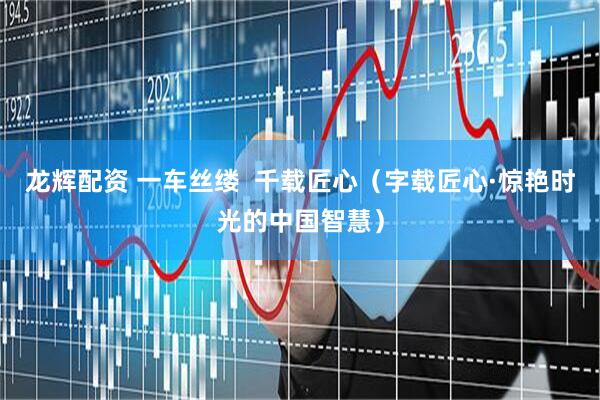 龙辉配资 一车丝缕  千载匠心（字载匠心·惊艳时光的中国智慧）