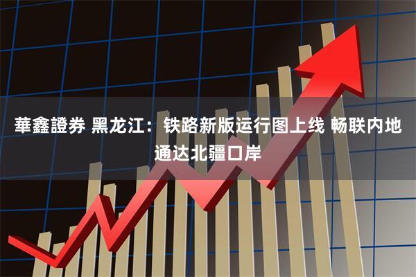 華鑫證券 黑龙江：铁路新版运行图上线 畅联内地通达北疆口岸