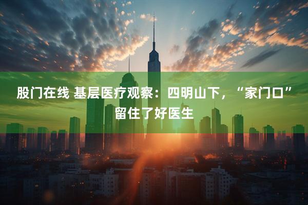 股门在线 基层医疗观察：四明山下，“家门口”留住了好医生